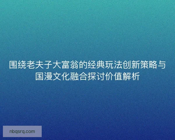 围绕老夫子大富翁的经典玩法创新策略与国漫文化融合探讨价值解析