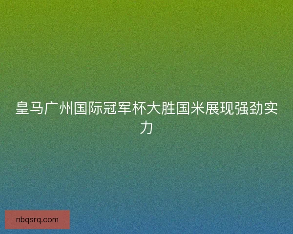 皇马广州国际冠军杯大胜国米展现强劲实力