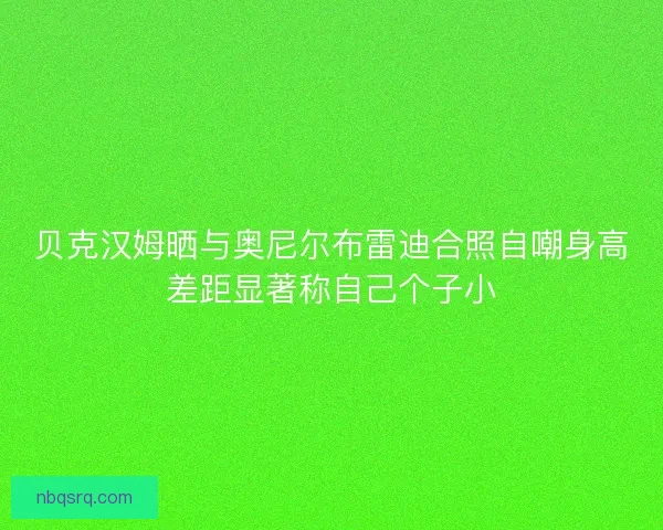 贝克汉姆晒与奥尼尔布雷迪合照自嘲身高差距显著称自己个子小